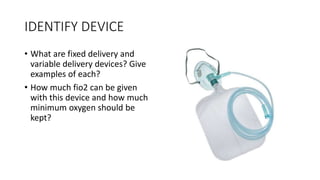 IDENTIFY DEVICE
• What are fixed delivery and
variable delivery devices? Give
examples of each?
• How much fio2 can be given
with this device and how much
minimum oxygen should be
kept?
 