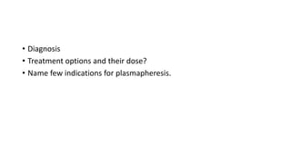 • Diagnosis
• Treatment options and their dose?
• Name few indications for plasmapheresis.
 