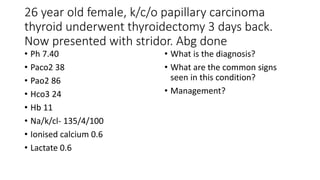 26 year old female, k/c/o papillary carcinoma
thyroid underwent thyroidectomy 3 days back.
Now presented with stridor. Abg done
• Ph 7.40
• Paco2 38
• Pao2 86
• Hco3 24
• Hb 11
• Na/k/cl- 135/4/100
• Ionised calcium 0.6
• Lactate 0.6
• What is the diagnosis?
• What are the common signs
seen in this condition?
• Management?
 