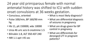 24 year old primiparous female with normal
antenatal history was shifted to ICU with sudden
onset convulsions at 36 weeks gestation.
• Conscious, oriented
• Pulse 100/min, BP 160/90 mm
hg
• Hb 11, plt 150000, wbc 10000
• Urea 46 uric acis 6 creatinine 1.5
• Bilirubin 1.8, ALT 350 AST 240
• INR 1.1 apt t 45 sec
• What is most likely diagnosis?
• What are differential diagnosis
of seizures in pregnancy
• What are drugs given for BP
control in pregnancy
• What are differentials for
deranged LFT in pregnant
patients?
 