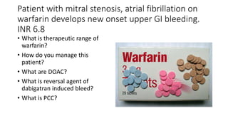 Patient with mitral stenosis, atrial fibrillation on
warfarin develops new onset upper GI bleeding.
INR 6.8
• What is therapeutic range of
warfarin?
• How do you manage this
patient?
• What are DOAC?
• What is reversal agent of
dabigatran induced bleed?
• What is PCC?
 