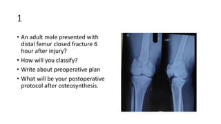 1
• An adult male presented with
distal femur closed fracture 6
hour after injury?
• How will you classify?
• Write about preoperative plan
• What will be your postoperative
protocol after osteosynthesis.
 