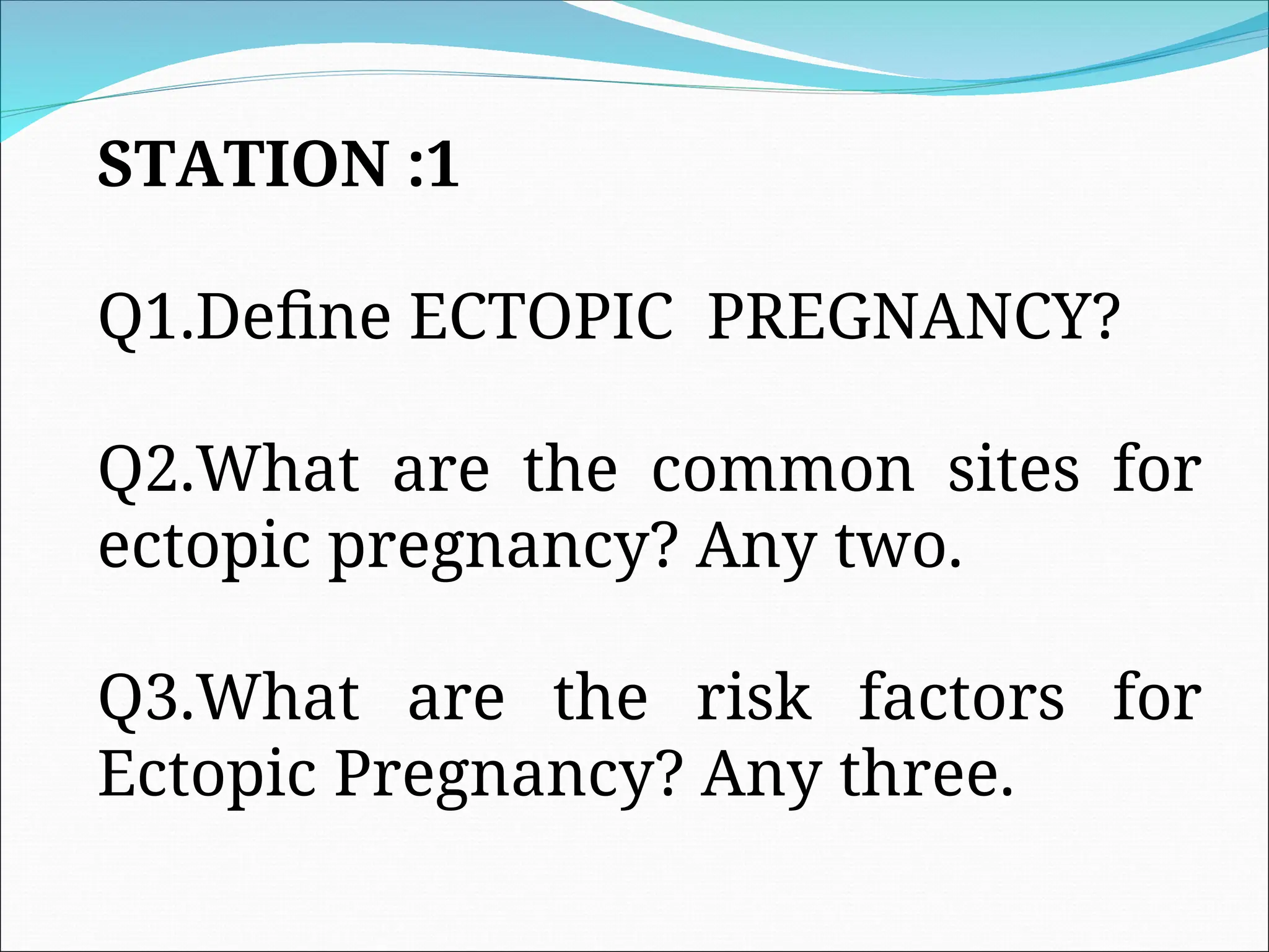 STATION :1
Q1.Define ECTOPIC PREGNANCY?
Q2.What are the common sites for
ectopic pregnancy? Any two.
Q3.What are the risk factors for
Ectopic Pregnancy? Any three.
 