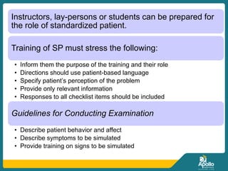 Instructors, lay-persons or students can be prepared for
the role of standardized patient.
Training of SP must stress the following:
• Inform them the purpose of the training and their role
• Directions should use patient-based language
• Specify patient’s perception of the problem
• Provide only relevant information
• Responses to all checklist items should be included
Guidelines for Conducting Examination
• Describe patient behavior and affect
• Describe symptoms to be simulated
• Provide training on signs to be simulated
 
