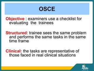OSCE
Objective : examiners use a checklist for
evaluating the trainees
Structured: trainee sees the same problem
and performs the same tasks in the same
time frame
Clinical: the tasks are representative of
those faced in real clinical situations
 