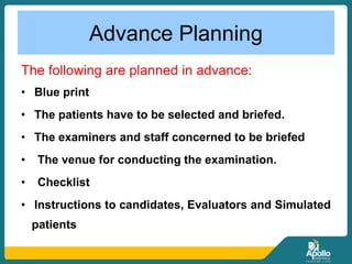 Advance Planning
The following are planned in advance:
• Blue print
• The patients have to be selected and briefed.
• The examiners and staff concerned to be briefed
• The venue for conducting the examination.
• Checklist
• Instructions to candidates, Evaluators and Simulated
patients
 