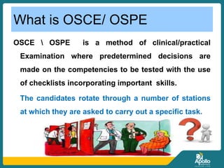 What is OSCE/ OSPE
OSCE  OSPE is a method of clinical/practical
Examination where predetermined decisions are
made on the competencies to be tested with the use
of checklists incorporating important skills.
The candidates rotate through a number of stations
at which they are asked to carry out a specific task.
 