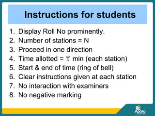 Instructions for students
1. Display Roll No prominently.
2. Number of stations = N
3. Proceed in one direction
4. Time allotted = ‘t’ min (each station)
5. Start & end of time (ring of bell)
6. Clear instructions given at each station
7. No interaction with examiners
8. No negative marking
 
