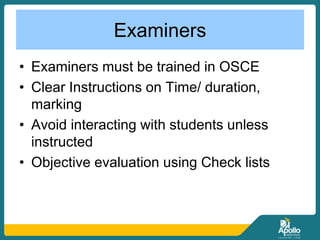 Examiners
• Examiners must be trained in OSCE
• Clear Instructions on Time/ duration,
marking
• Avoid interacting with students unless
instructed
• Objective evaluation using Check lists
 