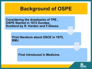 Background of OSPE
Considering the drawbacks of TPE ,
OSPE Started in 1972 Dundee,
Scotland by R. Harden and F.Glesso
First literature about OSCE in 1975,
BMJ
First introduced in Medicine.
 