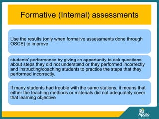 Formative (Internal) assessments
Use the results (only when formative assessments done through
OSCE) to improve
students’ performance by giving an opportunity to ask questions
about steps they did not understand or they performed incorrectly
and instructing/coaching students to practice the steps that they
performed incorrectly.
If many students had trouble with the same stations, it means that
either the teaching methods or materials did not adequately cover
that learning objective
 