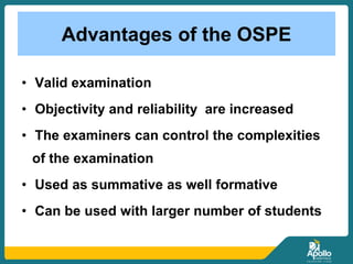 Advantages of the OSPE
• Valid examination
• Objectivity and reliability are increased
• The examiners can control the complexities
of the examination
• Used as summative as well formative
• Can be used with larger number of students
 