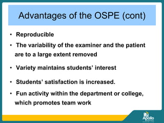 Advantages of the OSPE (cont)
• Reproducible
• The variability of the examiner and the patient
are to a large extent removed
• Variety maintains students’ interest
• Students’ satisfaction is increased.
• Fun activity within the department or college,
which promotes team work
 