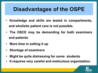 Disadvantages of the OSPE
• Knowledge and skills are tested in compartments,
and wholistic patient care is not possible.
• The OSCE may be demanding for both examiners
and patients
• More time in setting it up
• Shortage of examiners
• Might be quite distressing for some students
• It requires very careful and meticulous organization.
 