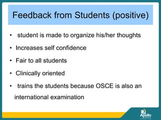 Feedback from Students (positive)
• student is made to organize his/her thoughts
• Increases self confidence
• Fair to all students
• Clinically oriented
• trains the students because OSCE is also an
international examination
 