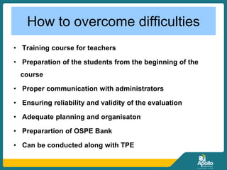 How to overcome difficulties
• Training course for teachers
• Preparation of the students from the beginning of the
course
• Proper communication with administrators
• Ensuring reliability and validity of the evaluation
• Adequate planning and organisaton
• Preparartion of OSPE Bank
• Can be conducted along with TPE
 