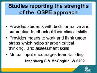 Studies reporting the strengths
of the OSPE approach
• Provides students with both formative and
summative feedback of their clinical skills.
• Provides means to work and think under
stress which helps sharpen critical
thinking, and assessment skills
• Mutual input encourages team-building
Issenberg S & McGaghie W 2002
 