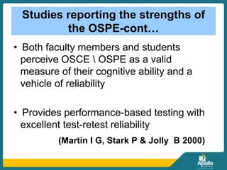 Studies reporting the strengths of
the OSPE-cont…
• Both faculty members and students
perceive OSCE  OSPE as a valid
measure of their cognitive ability and a
vehicle of reliability
• Provides performance-based testing with
excellent test-retest reliability• [[
(Martin I G, Stark P & Jolly B 2000)
 