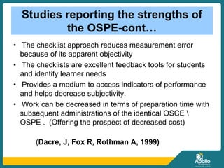 Studies reporting the strengths of
the OSPE-cont…
• The checklist approach reduces measurement error
because of its apparent objectivity
• The checklists are excellent feedback tools for students
and identify learner needs
• Provides a medium to access indicators of performance
and helps decrease subjectivity.
• Work can be decreased in terms of preparation time with
subsequent administrations of the identical OSCE 
OSPE . (Offering the prospect of decreased cost)
(Dacre, J, Fox R, Rothman A, 1999)
 
