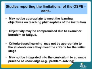 Studies reporting the limitations of the OSPE –
cont..
• May not be appropriate to meet the learning
objectives on teaching philosophies of the institution
• Objectivity may be compromised due to examiner
boredom or fatigue.
• Criteria-based learning may not be appropriate to
the students once they meet the criteria for the initial
stage
• May not be integrated into the curriculum to advance
practice of knowledge (e.g., problem-solving)
 