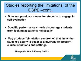 Studies reporting the limitations of the
OSPE –cont..
• Does not provide a means for students to engage in
self-evaluation
• Specific performance criteria discourage students
from looking at patients holistically
• May produce “simulation syndrome” that limits the
student’s ability to adapt to a diversity of different
clinical situations and settings
(Humphris, G M & Kaney 2001 )
 