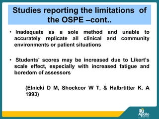 Studies reporting the limitations of
the OSPE –cont..
• Inadequate as a sole method and unable to
accurately replicate all clinical and community
environments or patient situations
• Students’ scores may be increased due to Likert’s
scale effect, especially with increased fatigue and
boredom of assessors
(Elnicki D M, Shockcor W T, & Halbrtitter K. A
1993)
 