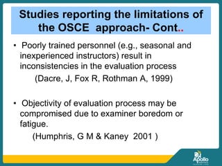 Studies reporting the limitations of
the OSCE approach- Cont..
• Poorly trained personnel (e.g., seasonal and
inexperienced instructors) result in
inconsistencies in the evaluation process
(Dacre, J, Fox R, Rothman A, 1999)
• Objectivity of evaluation process may be
compromised due to examiner boredom or
fatigue.
(Humphris, G M & Kaney 2001 )
 