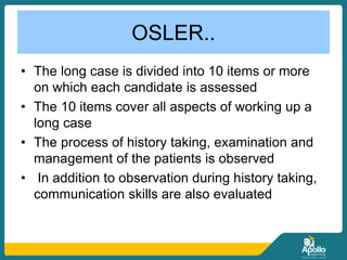 OSLER..
• The long case is divided into 10 items or more
on which each candidate is assessed
• The 10 items cover all aspects of working up a
long case
• The process of history taking, examination and
management of the patients is observed
• In addition to observation during history taking,
communication skills are also evaluated
 