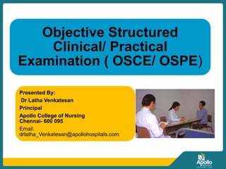 Objective Structured
Clinical/ Practical
Examination ( OSCE/ OSPE)
Presented By:
Dr Latha Venkatesan
Principal
Apollo College of Nursing
Chennai- 600 095
Email:
drlatha_Venkatesan@apollohospitals.com
 