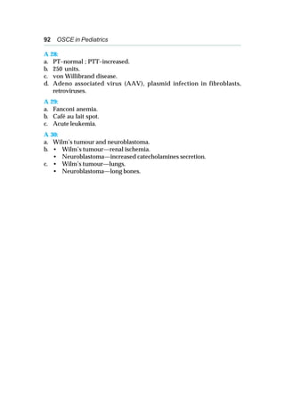 92 OSCE in Pediatrics
A 28:
a. PT–normal ; PTT–increased.
b. 250 units.
c. von Willibrand disease.
d. Adeno associated virus (AAV), plasmid infection in fibroblasts,
retroviruses.
A 29:
a. Fanconi anemia.
b. Café au lait spot.
c. Acute leukemia.
A 30:
a. Wilm’s tumour and neuroblastoma.
b. • Wilm’s tumour—renal ischemia.
• Neuroblastoma—increased catecholamines secretion.
c. • Wilm’s tumour—lungs.
• Neuroblastoma—long bones.
 