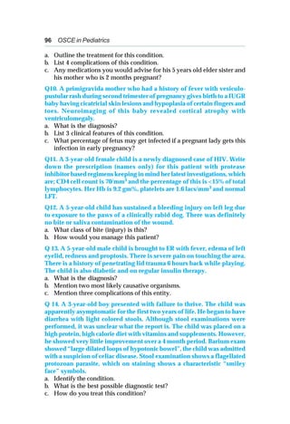 96 OSCE in Pediatrics
a. Outline the treatment for this condition.
b. List 4 complications of this condition.
c. Any medications you would advise for his 5 years old elder sister and
his mother who is 2 months pregnant?
Q10. A primigravida mother who had a history of fever with vesiculo-
pustular rash during second trimester of pregnancy gives birth to a IUGR
baby having cicatricial skin lesions and hypoplasia of certain fingers and
toes. Neuroimaging of this baby revealed cortical atrophy with
ventriculomegaly.
a. What is the diagnosis?
b. List 3 clinical features of this condition.
c. What percentage of fetus may get infected if a pregnant lady gets this
infection in early pregnancy?
Q11. A 3-year-old female child is a newly diagnosed case of HIV. Write
down the prescription (names only) for this patient with protease
inhibitor based regimens keeping in mind her latest investigations, which
are; CD4 cell count is 70/mm3 and the percentage of this is <15% of total
lymphocytes. Her Hb is 9.2 gm%, platelets are 1.6 lacs/mm3 and normal
LFT.
Q12. A 5-year-old child has sustained a bleeding injury on left leg due
to exposure to the paws of a clinically rabid dog. There was definitely
no bite or saliva contamination of the wound.
a. What class of bite (injury) is this?
b. How would you manage this patient?
Q 13. A 5-year-old male child is brought to ER with fever, edema of left
eyelid, redness and proptosis. There is severe pain on touching the area.
There is a history of penetrating lid trauma 6 hours back while playing.
The child is also diabetic and on regular insulin therapy.
a. What is the diagnosis?
b. Mention two most likely causative organisms.
c. Mention three complications of this entity.
Q 14. A 3-year-old boy presented with failure to thrive. The child was
apparently asymptomatic for the first two years of life. He began to have
diarrhea with light colored stools. Although stool examinations were
performed, it was unclear what the report is. The child was placed on a
high protein, high calorie diet with vitamins and supplements. However,
he showed very little improvement over a 4 month period. Barium exam
showed “large dilated loops of hypotonic bowel”, the child was admitted
with a suspicion of celiac disease. Stool examination shows a flagellated
protozoan parasite, which on staining shows a characteristic “smiley
face” symbols.
a. Identify the condition.
b. What is the best possible diagnostic test?
c. How do you treat this condition?
 