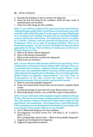 98 OSCE in Pediatrics
a. Describe the findings on smear and give the diagnosis.
b. Name the first line drug for the condition. Write the dose, route of
administration and duration.
c. Name two other drugs for this condition.
Q18. A 7-year-old boy, resident of UP comes home from school daily by
walking through a paddy field. Near his home are found many stray cattle
and other wild animals like pigs. Two days ago he developed high grade
fever, headache and vomiting. Ten hours later he developed multiple
seizures and became unconscious. On examination, there is no pallor,
he is febrile, comatose and has generalized hypertonia and a left
hemiparesis. There are no signs of meningeal irritation. There is no
hepatosplenomegaly. He has received all childhood immunizations
appropriate for his age. There is history of similar cases in the area in
the preceding two weeks.
a. What is the likely clinical diagnosis?
b. How is this disease transmitted?
c. What are the methods to confirm the diagnosis?
d. What is the test of choice?
Q19. A 5-year-old male child presents with fever for past 10 days. Fever
is high grade, continuous in nature without chills and rigor. There are
no associated loose motions, vomiting, headache, photophobia, cough,
cold or rash. On examination child is conscious, febrile, normotensive
with conjunctival congestion but no discharge. Two cervical lymph nodes
(Right sided) are palpable, approximately 2 cm each. There is
desquamation of the skin around the fingers. There is no
hepatosplenomegaly. Rest of systemic examination is normal.
a. What is your most probable diagnosis?
b. Name one characteristic feature that can be found in complete blood
counts.
c. In what percentage of cases does the acute illness tend to recur?
d. What drug (drug of choice ) you would like to give to this patient?
Q 20. A 14-year-old female child complains of pain in abdomen for past
10 days. She has also developed vomiting and loose motions for past 4
days. She also has weakness of both lower limbs and is unable to walk
past 24 hours. On examination—she is hypertensive, with a HR 142/min.
CNS examination reveals diminished tone in both her lower limbs with
power grade 2. Deep tendon reflexes are not elicitable.
a. Give 2 differential diagnoses for this condition.
b. Investigations revealed serum Na+
–110 mEq/L, K+
–4 mEq/L,
SGPT–37 U/L.
She is passing high colored urine —What is the probable diagnosis?
c. Suggest one investigation for diagnosis.
d. Suggest the appropriate treatment.
 