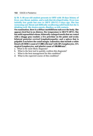 102 OSCE in Pediatrics
Q 29. A 18-year-old student presents to OPD with 10 days history of
fever, sore throat, malaise, and a rash that developed today. Fever was
initially low grade but rose to 103°F (39.4°C) 4 days ago. She has
worsening sore throat and difficulty swallowing solid foods but she is
drinking well. She denies emesis, diarrhea, or sick contacts.
On examination, there is a diffuse morbilliform rash over the body. She
appears tired but in no distress. Her temperature is 102.2°F (39°C). She
has mild supraorbital edema, bilaterally enlarged tonsils that are coated
with a shaggy gray exudate; a few petechiae on the palate and uvula;
bilateral posterior cervical lymphadenopathy; and a spleen that is
palpable 3 cm below the costal margin. Laboratory data include a white
blood cell (WBC) count of 17,000 cells/mm3 with 50% lymphocytes, 15%
atypical lymphocytes, and platelet count of 100,000/mm3.
a. What is the most likely diagnosis?
b. What is the best tool to quickly confirm this diagnosis?
c. What is the best management for this condition?
d. What is the expected course of this condition?
 