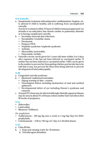 Infection 105
A 9: Varicella
a. Symptomatic treatment with antipyretics/antihistamines/hygiene, etc.
is advised if child is healthy and is suffering from uncomplicated
varicella.
Acyclovir is started within 72 hours if child is immunosuppressed/on
steroids or on salicylates/has chronic cardiac or pulmonary disorder
or is having complicated varicella.
b. • Secondary bacterial skin infections.
• Encephalitis/cerebellar ataxia.
• Pneumonia.
• Purpura/HUS.
• Nephritic syndrome/nephrotic syndrome.
• Arthritis.
• Myocarditis/pericarditis.
• Pancreatitis/orchitis.
c. Varicella vaccine can be given for 5 years old sister within 3 to 5 days
after exposure if she has not been infected or vaccinated earlier. If
mother has not been infected or vaccinated earlier, VZIG can be given
to the mother to prevent her from getting chicken pox but she has to be
told that it may not prevent the fetus from being infected or prevent
development of total embryopathy.
A 10:
a. Congenital varicella syndrome.
b. • Shortened/malformed extremities.
• Zigzag scarring of skin—cicatrix.
• Neurological defects including dysfunction of anal and urethral
sphincters.
• Developmental defect of eye including Horner’s syndrome and
cataracts.
c. Around 25% fetus may be infected although clinically apparent disease
may be seen in about 2% of fetuses whose mother had varicella in first
20 weeks of pregnancy.
A 11:
• Zidovudine.
• Lamivudine.
• Ritonavir/Nelfinavir.
For prophylaxis:
• Azithromycin – (20 mg/kg once a week or 5 mg/kg/day) for MAC
prophylaxis.
• Cotrimoxazole – (150 to 750 mg/m2
/day in 2 divided doses).
A 12:
a. Class III bite.
b. i. Soap and running water for 10 minutes.
ii. Viricidal agent (betadine).
 