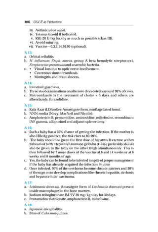 106 OSCE in Pediatrics
iii. Antimicrobial agent.
iv. Tetanus toxoid if indicated.
v. RIG 20 U/kg locally as much as possible (class III).
vi. Avoid suturing.
vii. Vaccine—0,3,7,14,30,90 (optional).
A 13:
a. Orbital cellulitis.
b. H. influenzae, Staph. aureus, group A beta hemolytic streptococci,
Streptococcus pneumonia and anaerobic bacteria.
c. • Visual loss due to optic nerve involvement.
• Cavernous sinus thrombosis.
• Meningitis and brain abscess.
A 14:
a. Intestinal giardiasis.
b. Three stool examinations on alternate days detects around 90% of cases.
c. Metronidazole is the treatment of choice × 5 days and others are
albendazole, furazolidine.
A 15:
a. Kala Azar (LD bodies-Amastigote form, nonflagellated form).
b. NNN media (Novy, MacNeil and Nicolle).
c. Amphotericin B, pentamidine, aminosidine, miltefosine, recombinant
INF gamma, allopurinol and adjunct splenectomy.
A 16:
a. Such a baby has a 30% chance of getting the infection. If the mother is
also HBeAg positive, the risk rises to 80-90%.
b. The baby should be given the first dose of hepatitis B vaccine within
24 hours of birth. Hepatitis B immune globulin (HBIG) preferably should
also be given to the baby on the other thigh simultaneously. This is
then followed by 2 more doses of the vaccine at 6 and 14 weeks or at 6
weeks and 6 months of age.
c. Yes, the baby can be found to be infected in spite of proper management
if the baby has already acquired the infection in utero.
d. Once infected, 90% of the newborns become chronic carriers and 30%
of them go on to develop complications like chronic hepatitis, cirrhosis
and hepatocellular carcinoma.
A 17:
a. Leishmania donovani. Amastigote form of Leishmania donovani present
inside macrophages in the bone marrow.
b. Sodium stibogluconate IM/IV 20 mg/kg/day for 30 days.
c. Pentamidine isethionate, amphotericin B, miltefosine.
A 18:
a. Japanese encephalitis.
b. Bites of Culex mosquitoes.
 