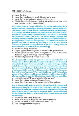 110 OSCE in Pediatrics
a. Name the sign.
b. Name three conditions in which this sign can be seen.
c. Name three investigations in sequence of importance.
d. What is the mode of inheritance and the locus of abnormal gene in the
most common cause for this condition?
Q4. Parents bring a 1½-year-old infant for routine evaluation. He is
thriving well and gross and fine motor milestones are normal for his age.
The parents are concerned that the child has not started speaking as yet.
A previously consulted pediatrician diagnosed the child to be autistic.
On further questioning and examination, the infant is not using
bisyllables like ‘mama’ and ‘dada’. He started cooing, laughing, and
babbling at the appropriate ages, but the babbling is disappearing now.
He responds to a command with gestures. The child interacts with his
parents and asks for objects by pointing to them. He was born at
32 weeks of gestation, and required care in the NICU, during which he
received a course of antibiotics and phototherapy.
a. What is the likely diagnosis?
b. Do you agree with the diagnosis of autism? Justify your answer.
c. What is your assessment? Name two significant points in the history
that could suggest an etiology for your diagnosis.
d. What investigations will you do on the child?
Q5. A 6-year-old boy and his parents come for an evaluation of a
“behavioral problem”. The child’s teacher insists that he needs medical
consultation because he is very disruptive in class. He keeps running
out of class and does not concentrate on his classwork. She also states
that he is careless in his work, has difficulty waiting his turn in group
situations and talks excessively. The parents feel that he is just an active
boy with “a lot of curiosity”. They state that he can watch TV for a long
period of time without problems and that other children have trouble
playing with him because he “likes to be the leader”. He is an only child.
a. Is the child normal? If not, what is he suffering from?
b. Name three clinical subtypes of this condition.
c. Name three drugs used in the management of this condition.
Q6. A 4-month-old baby is brought with delayed developmental
milestones. Clinically, the infant is alert, interacting with the examiner
and mother. Neurological examination shows the infant to be floppy with
generalized hypotonia affecting the trunk and limbs. Deep tendon jerks
are not elicited and there is CTEV of the left foot. Fasciculations are noted
on the tongue.
a. What is the most likely diagnosis?
b. Name two definitive diagnostic tests for this condition.
c. What is the mode of inheritance in this condition?
d. Give 4 subtypes of this diagnosis.
 