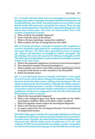 Neurology 111
Q7. A 4-month-old male infant, born of a consanguineous marriage to a
primigravida mother, is brought to hospital with delayed milestones and
feeding difficulty since birth. Antenatal period was uneventful, except
that the mother did not perceive strong fetal movements. There was also
history of polyhydramnios. Clinically, there is generalized hypotonia, with
absent deep tendon jerks. The testes are undescended. Rest of the
systemic examination is normal.
a. What would be the probable diagnosis?
b. Name 3 specific types of this disease.
c. What is the basic pathology causing this condition?
d. What would be the line of management for this child?
Q8. An 8-month-old infant is brought to hospital with complaints of
excessive irritability, high-grade fever, vomiting and altered sensorium
since past 18 hours. The infant had a generalized seizure 15 minutes
ago. Clinical and laboratory investigations confirm meningitis. The
microbiology lab returns the report of H. influenza meningitis on CSF.
The child’s paternal grandfather, under treatment for multiple myeloma,
resides in the same house.
a. What is the prognostic significance of seizures in bacterial meningitis?
b. The commonest sequalae of bacterial meningitis is_________________.
c. What would be your advice to the child’s parents regarding prevention
of spread of this disease to other members in the household?
d. Define household contact.
Q9. A 3-year-old female has been brought with history of low-grade
fever for 2 weeks with headache, lethargy and projectile vomiting. Today
she had a focal tonic-clonic seizure with loss of consciousness. She was
earlier on treatment for a heart condition. Clinically, the child is comatose,
febrile and her blood pressure is normal. A harsh pan systolic murmur
is heard best at left sternal border. Fundus examination reveals bilateral
papilledema. Reflexes are exaggerated on the left side of the body and
the left plantar reflex is extensor.
a. What is the most probable diagnosis?
b. What is the etiological agent most likely responsible for the child’s
neurological condition? What is the likely cardiac condition?
c. What investigation would confirm the neurological diagnosis?
d. What is the first line treatment?
e. Is surgery required for the neurological disorder? List the indications
for surgical intervention.
Q10. Male infant aged 7-month-old was brought with history of delayed
developmental milestones and increased precordial activity, noted since
3 months of age. Clinically, the infant had tachycardia, bounding pulses,
blood pressure 104/36 mmHg, head circumference of 51 cm, with
evidence of UMN involvement of the lower limbs. Cardiac examination
revealed an ill sustained heaving apex in the left fifth intercostal space
 