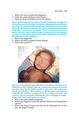 Neurology 115
c. What is the test to confirm the diagnosis?
d. Name two ocular findings in this disease.
e. Name the drug and dosage used in this disease.
Q19. A mother brings her 14-month-male infant with history of regression
of all milestones since the past two months, following a diarrheal illness.
The infant is exclusively milk fed, both from the breast and cow’s milk.
Clinically, the infant is conscious, pale, plump, and has sparse brownish
scalp hair. Cranial nerves are normal. There is a coarse tremor of the
upper and lower limbs, which disappears during sleep and a bleating
cry. There is mild spasticity of all four limbs and plantars are upgoing.
The MRI shows cortical atrophy.
a. What is the diagnosis?
b. What is the likely peripheral smear finding?
c. What is the treatment?
Q20. 13-year-old girl is brought with history of weakness of both the lower
limbs since 3 days. Initially mild, the weakness has progressed over the
past three days and the child is unable to take even a few steps and is
completely bedridden. There is history of diarrhea about a month back.
Clinically, the child has weakness of the lower limbs and trunk with
areflexia. There is no sensory deficit but the calves and thighs are tender.
Upper limbs and cranial nerves are normal.
a. What is the most probable diagnosis?
b. What is the diagnostic test for the disorder? What are the findings (give
criteria).
c. What is the drug of choice and what are the indications for its use?
Give the dosage schedule.
 