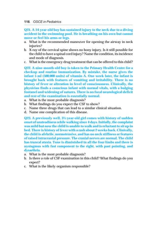 116 OSCE in Pediatrics
Q21. A 14-year-old boy has sustained injury to the neck due to a diving
accident in the swimming pool. He is breathing on his own but cannot
move or feel his arms or legs.
a. What is the recommended maneuver for opening the airway in neck
injuries?
b. X-ray of the cervical spine shows no bony injury. Is it still possible for
the child to have a spinal cord injury? Name the condition, its incidence
and mode of diagnosis.
c. What is the emergency drug treatment that can be offered to this child?
Q22. A nine-month-old boy is taken to the Primary Health Centre for a
checkup and routine immunization. By mistake, the nurse gives the
infant 5 ml (500,000 units) of vitamin A. One week later, the infant is
brought back with features of vomiting and irritability. There is no
history of fever or alteration in level of consciousness. Clinically, the
physician finds a conscious infant with normal vitals, with a bulging
fontanel and widening of sutures. There is no focal neurological deficit
and rest of the examination is essentially normal.
a. What is the most probable diagnosis?
b. What findings do you expect the CSF to show?
c. Name three drugs that can lead to a similar clinical situation.
d. Name one complication of this disease.
Q23. A previously well, 3½-year-old girl comes with history of sudden
onset of unsteadiness while walking since 4 days. Initially, the complaint
was mild but now the child is unable to walk and is reluctant to sit up in
bed. There is history of fever with a rash about 2 weeks back. Clinically,
the child is afebrile, normotensive, and has no neck stiffness or features
of raised intracranial pressure. The cranial nerves are normal. The child
has truncal ataxia. Tone is diminished in all the four limbs and there is
nystagmus with fast component to the right, with past pointing, and
dysarthria.
a. What is the most probable diagnosis?
b. Is there a role of CSF examination in this child? What findings do you
expect?
c. What is the likely organism responsible?
 