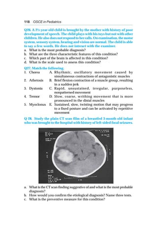 118 OSCE in Pediatrics
Q26. A 2½-year-old child is brought by the mother with history of poor
development of speech. The child plays with his toys but not with other
children. He also does not respond to her calls. On examination, the motor
system, sensory system, hearing and vision are normal. The child is able
to say a few words. He does not interact with the examiner.
a. What is the most probable diagnosis?
b. What are the three characteristic features of this condition?
c. Which part of the brain is affected in this condition?
d. What is the scale used to assess this condition?
Q27. Match the following.
1. Chorea A. Rhythmic, oscillatory movement caused by
simultaneous contractions of antagonistic muscles
2. Athetosis B. Brief flexion contraction of a muscle group, resulting
in a sudden jerk
3. Dystonia C. Rapid, unsustained, irregular, purposeless,
nonpatterned movement
4. Tremor D. Slow, coarse, writhing movement that is more
pronounced in the distal muscles
5. Myoclonus E. Sustained, slow, twisting motion that may progress
to a fixed posture and can be activated by repetitive
movement
Q 28. Study the plain CT scan film of a breastfed 3-month-old infant
who was brought to the hospital with history of left-sided focal seizures.
a. What is the CT scan finding suggestive of and what is the most probable
diagnosis?
b. How would you confirm the etiological diagnosis? Name three tests.
c. What is the preventive measure for this condition?
 
