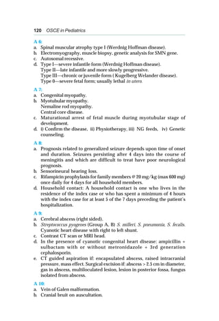 120 OSCE in Pediatrics
A 6:
a. Spinal muscular atrophy type I (Werdnig Hoffman disease).
b. Electromyography, muscle biopsy, genetic analysis for SMN gene.
c. Autosomal recessive.
d. Type I—severe infantile form (Werdnig Hoffman disease).
Type II—late infantile and more slowly progressive.
Type III—chronic or juvenile form ( Kugelberg Welander disease).
Type 0—severe fetal form; usually lethal in utero.
A 7:
a. Congenital myopathy.
b. Myotubular myopathy.
Nemaline rod myopathy.
Central core disease.
c. Maturational arrest of fetal muscle during myotubular stage of
development.
d. i) Confirm the disease, ii) Physiotherapy, iii) NG feeds, iv) Genetic
counseling.
A 8:
a. Prognosis related to generalized seizure depends upon time of onset
and duration. Seizures persisting after 4 days into the course of
meningitis and which are difficult to treat have poor neurological
prognosis.
b. Sensorineural hearing loss.
c. Rifampicin prophylaxis for family members @ 20 mg/kg (max 600 mg)
once daily for 4 days for all household members.
d. Household contact: A household contact is one who lives in the
residence of the index case or who has spent a minimum of 4 hours
with the index case for at least 5 of the 7 days preceding the patient’s
hospitalization.
A 9:
a. Cerebral abscess (right sided).
b. Streptococcus pyogenes (Group A, B) S. milleri, S. pneumonia, S. fecalis.
Cyanotic heart disease with right to left shunt.
c. Contrast CT scan or MRI head.
d. In the presence of cyanotic congenital heart disease: ampicillin +
sulbactam with or without metronidazole + 3rd generation
cephalosporin.
e. CT guided aspiration if: encapsulated abscess, raised intracranial
pressure, mass effect. Surgical excision if: abscess > 2.5 cm in diameter,
gas in abscess, multiloculated lesion, lesion in posterior fossa, fungus
isolated from abscess.
A 10:
a. Vein of Galen malformation.
b. Cranial bruit on auscultation.
 