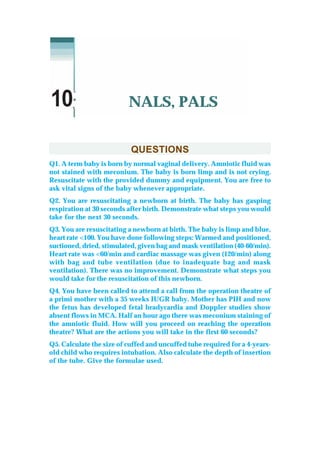 QUESTIONS
Q1. A term baby is born by normal vaginal delivery. Amniotic fluid was
not stained with meconium. The baby is born limp and is not crying.
Resuscitate with the provided dummy and equipment. You are free to
ask vital signs of the baby whenever appropriate.
Q2. You are resuscitating a newborn at birth. The baby has gasping
respiration at 30 seconds after birth. Demonstrate what steps you would
take for the next 30 seconds.
Q3. You are resuscitating a newborn at birth. The baby is limp and blue,
heart rate <100. You have done following steps: Warmed and positioned,
suctioned, dried, stimulated, given bag and mask ventilation (40-60/min).
Heart rate was <60/min and cardiac massage was given (120/min) along
with bag and tube ventilation (due to inadequate bag and mask
ventilation). There was no improvement. Demonstrate what steps you
would take for the resuscitation of this newborn.
Q4. You have been called to attend a call from the operation theatre of
a primi mother with a 35 weeks IUGR baby. Mother has PIH and now
the fetus has developed fetal bradycardia and Doppler studies show
absent flows in MCA. Half an hour ago there was meconium staining of
the amniotic fluid. How will you proceed on reaching the operation
theatre? What are the actions you will take in the first 60 seconds?
Q5. Calculate the size of cuffed and uncuffed tube required for a 4-years-
old child who requires intubation. Also calculate the depth of insertion
of the tube. Give the formulae used.
NALS, PALS10
 