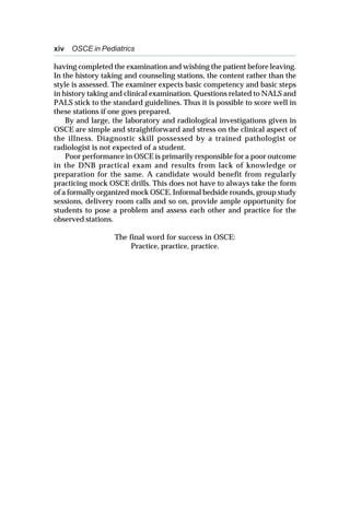 xiv OSCE in Pediatrics
having completed the examination and wishing the patient before leaving.
In the history taking and counseling stations, the content rather than the
style is assessed. The examiner expects basic competency and basic steps
in history taking and clinical examination. Questions related to NALS and
PALS stick to the standard guidelines. Thus it is possible to score well in
these stations if one goes prepared.
By and large, the laboratory and radiological investigations given in
OSCE are simple and straightforward and stress on the clinical aspect of
the illness. Diagnostic skill possessed by a trained pathologist or
radiologist is not expected of a student.
Poor performance in OSCE is primarily responsible for a poor outcome
in the DNB practical exam and results from lack of knowledge or
preparation for the same. A candidate would benefit from regularly
practicing mock OSCE drills. This does not have to always take the form
of a formally organized mock OSCE. Informal bedside rounds, group study
sessions, delivery room calls and so on, provide ample opportunity for
students to pose a problem and assess each other and practice for the
observed stations.
The final word for success in OSCE:
Practice, practice, practice.
 