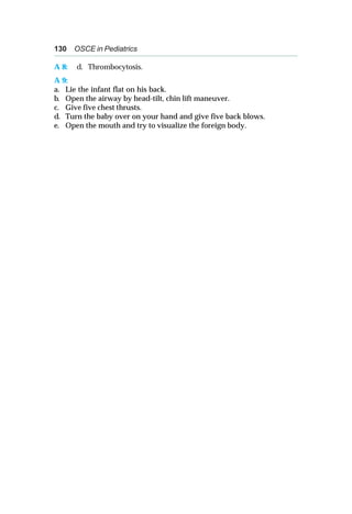 130 OSCE in Pediatrics
A 8: d. Thrombocytosis.
A 9:
a. Lie the infant flat on his back.
b. Open the airway by head-tilt, chin lift maneuver.
c. Give five chest thrusts.
d. Turn the baby over on your hand and give five back blows.
e. Open the mouth and try to visualize the foreign body.
 