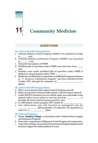 QUESTIONS
Q1. Answer the following questions.
a. National Malaria Control Program (NMCP) was launched in India
in_______ year.
b. National Malaria Eradication Program (NMEP) was launched
in________ year.
c. Name the four phases of NMEP.
d. Modified plan of operation under NMEP came into force from______
year.
e. Endemic areas under modified plan of operation under NMEP is
defined as annual parasite index (API) > ________.
f. Within the modified plan of operation an additional component known
as “P. falciparum containment program” has been introduced from
October 1977, through the assistance of_________________________
agency.
Q2. Answer the following questions.
a. When was National Tuberculosis Control Program started?
b. When was Revised National Tuberculosis Control Program started?
c. Under RNTCP treatment services will be made most assessable to the
patients with a view to achieve a cure rate of at least ______________%
amongst all newly detected sputum positive cases.
d. In tuberculosis control program DTC stands for _________________.
e. One tuberculosis unit will function as managerial unit for
__________________ lakh population. In tribal area, the population it
caters to, is ______________ lakhs.
Q3. National Programs:
a. Define ‘Problem Village‘ as described under National Water Supply
and Sanitation Program.
b. Name four components of Minimum Needs Program (8 components).
c. Name the technique invented by Environmental Engineering Research
Institute Nagpur for defluoridation of water.
Community Medicine11
 