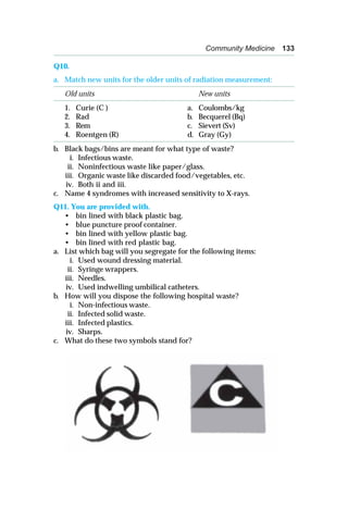 Community Medicine 133
Q10.
a. Match new units for the older units of radiation measurement:
Old units New units
1. Curie (C ) a. Coulombs/kg
2. Rad b. Becquerel (Bq)
3. Rem c. Sievert (Sv)
4. Roentgen (R) d. Gray (Gy)
b. Black bags/bins are meant for what type of waste?
i. Infectious waste.
ii. Noninfectious waste like paper/glass.
iii. Organic waste like discarded food/vegetables, etc.
iv. Both ii and iii.
c. Name 4 syndromes with increased sensitivity to X-rays.
Q11. You are provided with.
• bin lined with black plastic bag.
• blue puncture proof container.
• bin lined with yellow plastic bag.
• bin lined with red plastic bag.
a. List which bag will you segregate for the following items:
i. Used wound dressing material.
ii. Syringe wrappers.
iii. Needles.
iv. Used indwelling umbilical catheters.
b. How will you dispose the following hospital waste?
i. Non-infectious waste.
ii. Infected solid waste.
iii. Infected plastics.
iv. Sharps.
c. What do these two symbols stand for?
 
