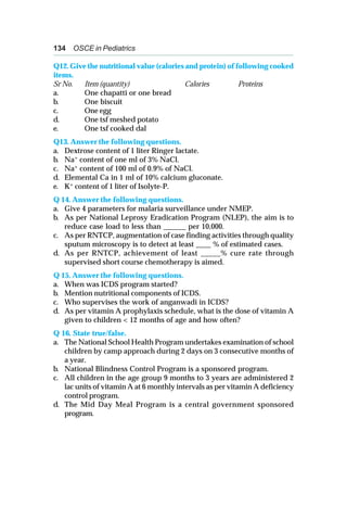 134 OSCE in Pediatrics
Q12. Give the nutritional value (calories and protein) of following cooked
items.
Sr No. Item (quantity) Calories Proteins
a. One chapatti or one bread
b. One biscuit
c. One egg
d. One tsf meshed potato
e. One tsf cooked dal
Q13. Answer the following questions.
a. Dextrose content of 1 liter Ringer lactate.
b. Na+ content of one ml of 3% NaCl.
c. Na+ content of 100 ml of 0.9% of NaCl.
d. Elemental Ca in 1 ml of 10% calcium gluconate.
e. K+ content of 1 liter of Isolyte-P.
Q 14. Answer the following questions.
a. Give 4 parameters for malaria surveillance under NMEP.
b. As per National Leprosy Eradication Program (NLEP), the aim is to
reduce case load to less than ______ per 10,000.
c. As per RNTCP, augmentation of case finding activities through quality
sputum microscopy is to detect at least ____ % of estimated cases.
d. As per RNTCP, achievement of least _____% cure rate through
supervised short course chemotherapy is aimed.
Q 15. Answer the following questions.
a. When was ICDS program started?
b. Mention nutritional components of ICDS.
c. Who supervises the work of anganwadi in ICDS?
d. As per vitamin A prophylaxis schedule, what is the dose of vitamin A
given to children < 12 months of age and how often?
Q 16. State true/false.
a. The National School Health Program undertakes examination of school
children by camp approach during 2 days on 3 consecutive months of
a year.
b. National Blindness Control Program is a sponsored program.
c. All children in the age group 9 months to 3 years are administered 2
lac units of vitamin A at 6 monthly intervals as per vitamin A deficiency
control program.
d. The Mid Day Meal Program is a central government sponsored
program.
 