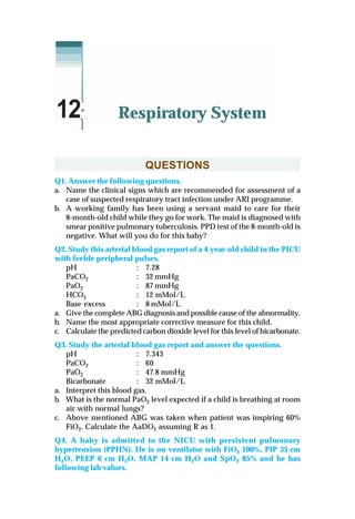 QUESTIONS
Q1. Answer the following questions.
a. Name the clinical signs which are recommended for assessment of a
case of suspected respiratory tract infection under ARI programme.
b. A working family has been using a servant maid to care for their
8-month-old child while they go for work. The maid is diagnosed with
smear positive pulmonary tuberculosis. PPD test of the 8-month-old is
negative. What will you do for this baby?
Q2. Study this arterial blood gas report of a 4-year-old child in the PICU
with feeble peripheral pulses.
pH : 7.28
PaCO2 : 32 mmHg
PaO2 : 87 mmHg
HCO3 : 12 mMol/L
Base excess : 8 mMol/L
a. Give the complete ABG diagnosis and possible cause of the abnormality.
b. Name the most appropriate corrective measure for this child.
c. Calculate the predicted carbon dioxide level for this level of bicarbonate.
Q3. Study the arterial blood gas report and answer the questions.
pH : 7.343
PaCO2 : 60
PaO2 : 47.8 mmHg
Bicarbonate : 32 mMol/L
a. Interpret this blood gas.
b. What is the normal PaO2 level expected if a child is breathing at room
air with normal lungs?
c. Above mentioned ABG was taken when patient was inspiring 60%
FiO2. Calculate the AaDO2 assuming R as 1.
Q4. A baby is admitted to the NICU with persistent pulmonary
hypertension (PPHN). He is on ventilator with FiO2 100%, PIP 35 cm
H2O, PEEP 6 cm H2O, MAP 14 cm H2O and SpO2 85% and he has
following lab values.
Respiratory System12
 