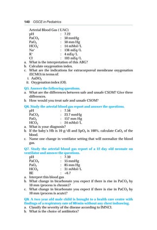 140 OSCE in Pediatrics
Arterial Blood Gas ( UAC)
pH : 7.22
PaCO2 : 50 mmHg
PaO2 : 50 mm Hg
HCO3
- : 14 mMol/L
Na+ : 136 mEq/L
K+ : 4 mEq/L
Cl- : 103 mEq/L
a. What is the interpretation of this ABG?
b. Calculate oxygenation index.
c. What are the indications for extracorporeal membrane oxygenation
(ECMO) in terms of:
i. AaDO2
ii. Oxygenation index (OI).
Q5. Answer the following questions.
a. What are the differences between safe and unsafe CSOM? Give three
differences.
b. How would you treat safe and unsafe CSOM?
Q6. Study the arterial blood gas report and answer the questions.
pH : 7.56
PaCO2 : 23.7 mmHg
PaO2 : 157 mm Hg
HCO3 : 24 mMol/L
a. What is your diagnosis?
b. If the baby’s Hb is 10 g/dl and SpO2 is 100%, calculate CaO2 of the
blood.
c. Name one change in ventilator setting that will normalize the blood
gas.
Q7. Study the arterial blood gas report of a 12 day old neonate on
ventilator and answer the questions.
pH : 7.30
PaCO2 : 55 mmHg
PaO2 : 85 mm Hg
HCO3 : 31 mMol/L
BE : +6.7
a. Interpret this blood gas
b. What change in bicarbonate you expect if there is rise in PaCO2 by
10 mm (process is chronic)?
c. What change in bicarbonate you expect if there is rise in PaCO2 by
10 mm (process is acute)?
Q8. A two year old male child is brought to a health care centre with
findings of a respiratory rate of 60/min without any chest indrawing.
a. Classify the severity of the disease according to IMNCI.
b. What is the choice of antibiotics?
 
