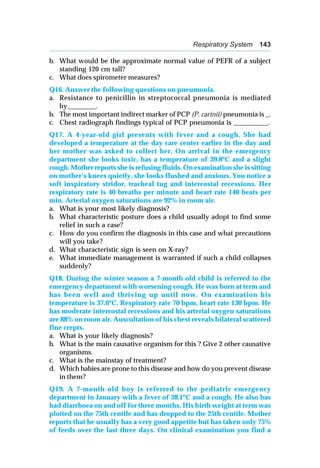 Respiratory System 143
b. What would be the approximate normal value of PEFR of a subject
standing 120 cm tall?
c. What does spirometer measures?
Q16. Answer the following questions on pneumonia.
a. Resistance to penicillin in streptococcal pneumonia is mediated
by________.
b. The most important indirect marker of PCP (P. carinii) pneumonia is _.
c. Chest radiograph findings typical of PCP pneumonia is __________.
Q17. A 4-year-old girl presents with fever and a cough. She had
developed a temperature at the day care center earlier in the day and
her mother was asked to collect her. On arrival in the emergency
department she looks toxic, has a temperature of 39.8oC and a slight
cough. Mother reports she is refusing fluids. On examination she is sitting
on mother’s knees quietly, she looks flushed and anxious. You notice a
soft inspiratory stridor, tracheal tug and intercostal recessions. Her
respiratory rate is 40 breaths per minute and heart rate 140 beats per
min. Arterial oxygen saturations are 92% in room air.
a. What is your most likely diagnosis?
b. What characteristic posture does a child usually adopt to find some
relief in such a case?
c. How do you confirm the diagnosis in this case and what precautions
will you take?
d. What characteristic sign is seen on X-ray?
e. What immediate management is warranted if such a child collapses
suddenly?
Q18. During the winter season a 7-month-old child is referred to the
emergency department with worsening cough. He was born at term and
has been well and thriving up until now. On examination his
temperature is 37.6o
C. Respiratory rate 70 bpm, heart rate 130 bpm. He
has moderate intercostal recessions and his arterial oxygen saturations
are 88% on room air. Auscultation of his chest reveals bilateral scattered
fine crepts.
a. What is your likely diagnosis?
b. What is the main causative organism for this ? Give 2 other causative
organisms.
c. What is the mainstay of treatment?
d. Which babies are prone to this disease and how do you prevent disease
in them?
Q19. A 7-month-old boy is referred to the pediatric emergency
department in January with a fever of 38.1o
C and a cough. He also has
had diarrhoea on and off for three months. His birth weight at term was
plotted on the 75th centile and has dropped to the 25th centile. Mother
reports that he usually has a very good appetite but has taken only 75%
of feeds over the last three days. On clinical examination you find a
 
